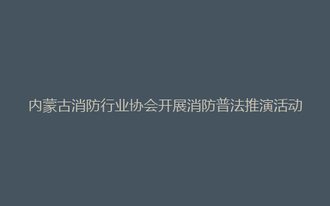 内蒙古消防行业协会开展消防普法推演活动