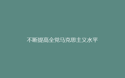 不断提高全党马克思主义水平