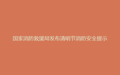 国家消防救援局发布清明节消防安全提示