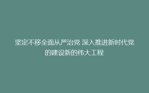 坚定不移全面从严治党 深入推进新时代党的建设新的伟大工程