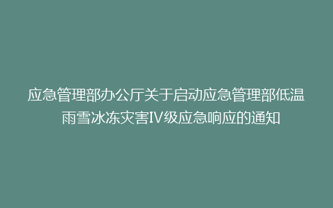 应急管理部办公厅关于启动应急管理部低温  雨雪冰冻灾害Ⅳ级应急响应的通知